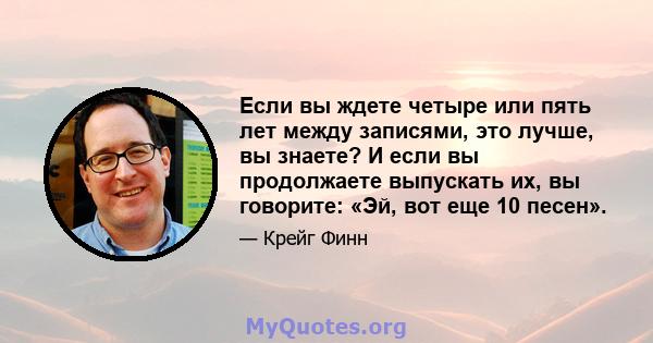 Если вы ждете четыре или пять лет между записями, это лучше, вы знаете? И если вы продолжаете выпускать их, вы говорите: «Эй, вот еще 10 песен».