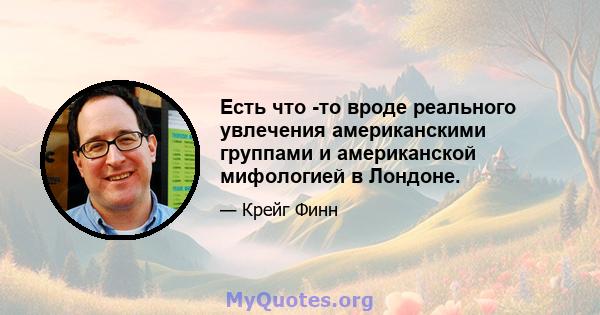 Есть что -то вроде реального увлечения американскими группами и американской мифологией в Лондоне.