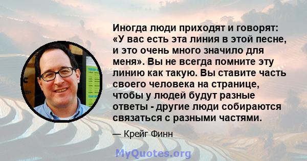 Иногда люди приходят и говорят: «У вас есть эта линия в этой песне, и это очень много значило для меня». Вы не всегда помните эту линию как такую. Вы ставите часть своего человека на странице, чтобы у людей будут разные 