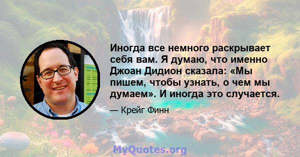 Иногда все немного раскрывает себя вам. Я думаю, что именно Джоан Дидион сказала: «Мы пишем, чтобы узнать, о чем мы думаем». И иногда это случается.