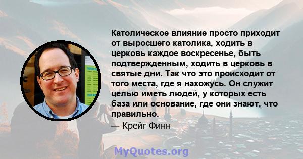 Католическое влияние просто приходит от выросшего католика, ходить в церковь каждое воскресенье, быть подтвержденным, ходить в церковь в святые дни. Так что это происходит от того места, где я нахожусь. Он служит целью