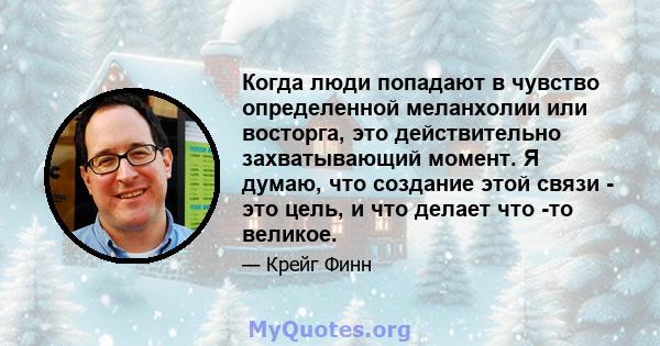 Когда люди попадают в чувство определенной меланхолии или восторга, это действительно захватывающий момент. Я думаю, что создание этой связи - это цель, и что делает что -то великое.