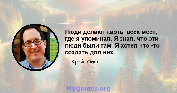 Люди делают карты всех мест, где я упоминал. Я знал, что эти люди были там. Я хотел что -то создать для них.