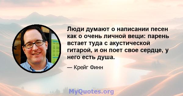 Люди думают о написании песен как о очень личной вещи: парень встает туда с акустической гитарой, и он поет свое сердце, у него есть душа.