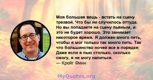 Моя большая вещь - встать на сцену трезвой. Что бы ни случилось оттуда. Но вы попадаете на сцену пьяным, и это не будет хорошо. Это занимает некоторое время. Я должен много петь, чтобы я мог только так много пить. Так