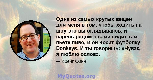 Одна из самых крутых вещей для меня в том, чтобы ходить на шоу-это вы оглядываясь, и парень рядом с вами сидит там, пьете пиво, и он носит футболку Donkeys. И ты говоришь: «Чувак, я люблю ослов».