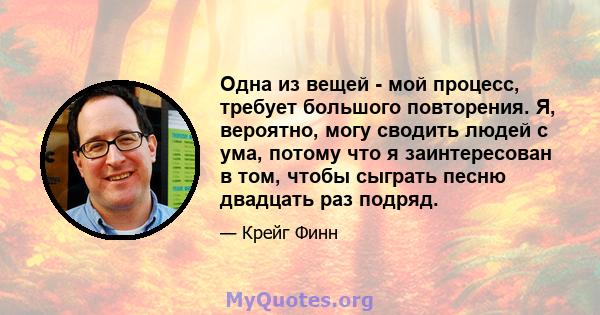 Одна из вещей - мой процесс, требует большого повторения. Я, вероятно, могу сводить людей с ума, потому что я заинтересован в том, чтобы сыграть песню двадцать раз подряд.