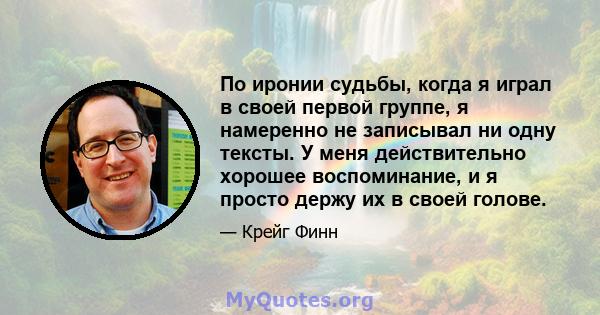 По иронии судьбы, когда я играл в своей первой группе, я намеренно не записывал ни одну тексты. У меня действительно хорошее воспоминание, и я просто держу их в своей голове.