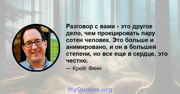 Разговор с вами - это другое дело, чем проецировать пару сотен человек. Это больше и анимировано, и он в большей степени, но все еще в сердце, это честно.