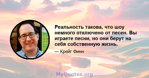 Реальность такова, что шоу немного отключено от песен. Вы играете песни, но они берут на себя собственную жизнь.