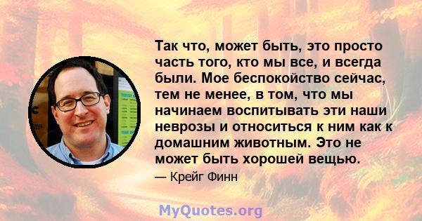 Так что, может быть, это просто часть того, кто мы все, и всегда были. Мое беспокойство сейчас, тем не менее, в том, что мы начинаем воспитывать эти наши неврозы и относиться к ним как к домашним животным. Это не может