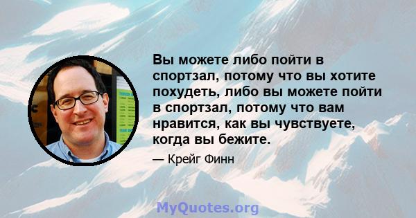 Вы можете либо пойти в спортзал, потому что вы хотите похудеть, либо вы можете пойти в спортзал, потому что вам нравится, как вы чувствуете, когда вы бежите.