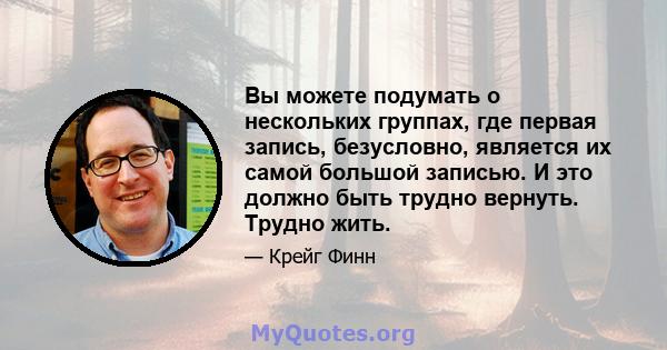 Вы можете подумать о нескольких группах, где первая запись, безусловно, является их самой большой записью. И это должно быть трудно вернуть. Трудно жить.