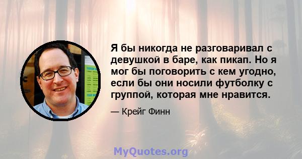 Я бы никогда не разговаривал с девушкой в ​​баре, как пикап. Но я мог бы поговорить с кем угодно, если бы они носили футболку с группой, которая мне нравится.