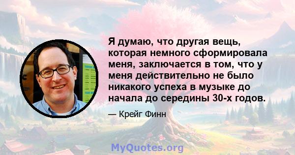 Я думаю, что другая вещь, которая немного сформировала меня, заключается в том, что у меня действительно не было никакого успеха в музыке до начала до середины 30-х годов.