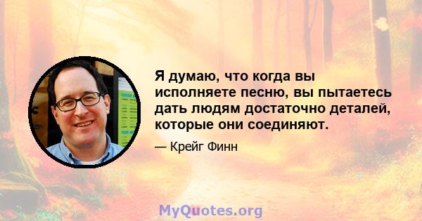 Я думаю, что когда вы исполняете песню, вы пытаетесь дать людям достаточно деталей, которые они соединяют.