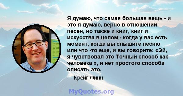 Я думаю, что самая большая вещь - и это я думаю, верно в отношении песен, но также и книг, книг и искусства в целом - когда у вас есть момент, когда вы слышите песню или что -то еще, и вы говорите: «Эй, я чувствовал это 