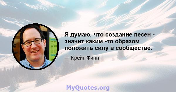 Я думаю, что создание песен - значит каким -то образом положить силу в сообществе.