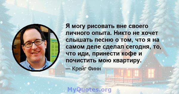 Я могу рисовать вне своего личного опыта. Никто не хочет слышать песню о том, что я на самом деле сделал сегодня, то, что иди, принести кофе и почистить мою квартиру.