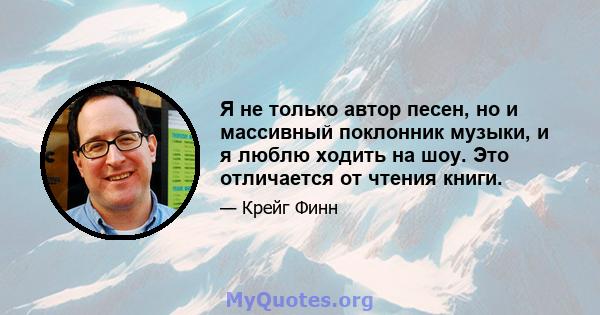 Я не только автор песен, но и массивный поклонник музыки, и я люблю ходить на шоу. Это отличается от чтения книги.