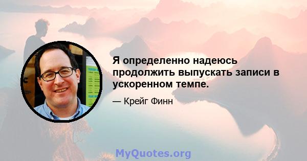 Я определенно надеюсь продолжить выпускать записи в ускоренном темпе.