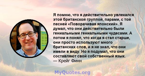 Я помню, что я действительно увлекался этой британской группой, парами, с той песней «Поворачивая японский». Я думал, что они действительно были гениальными гениальными чудесами. А потом я понял, что когда я стал