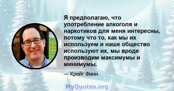 Я предполагаю, что употребление алкоголя и наркотиков для меня интересны, потому что то, как мы их используем и наше общество используют их, мы вроде производим максимумы и минимумы.