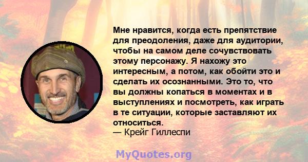 Мне нравится, когда есть препятствие для преодоления, даже для аудитории, чтобы на самом деле сочувствовать этому персонажу. Я нахожу это интересным, а потом, как обойти это и сделать их осознанными. Это то, что вы