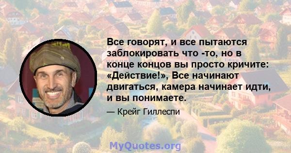 Все говорят, и все пытаются заблокировать что -то, но в конце концов вы просто кричите: «Действие!», Все начинают двигаться, камера начинает идти, и вы понимаете.