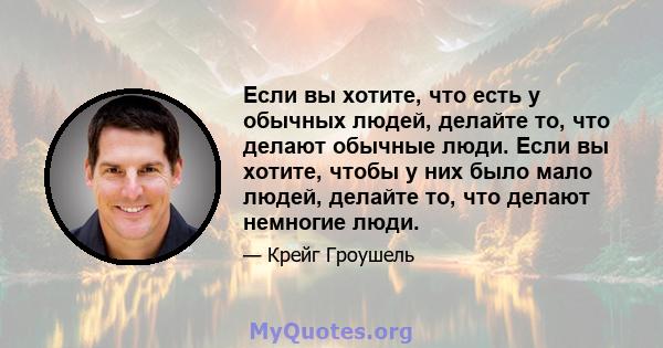 Если вы хотите, что есть у обычных людей, делайте то, что делают обычные люди. Если вы хотите, чтобы у них было мало людей, делайте то, что делают немногие люди.