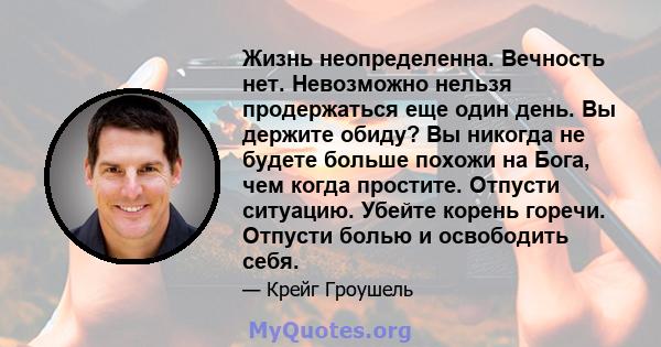 Жизнь неопределенна. Вечность нет. Невозможно нельзя продержаться еще один день. Вы держите обиду? Вы никогда не будете больше похожи на Бога, чем когда простите. Отпусти ситуацию. Убейте корень горечи. Отпусти болью и