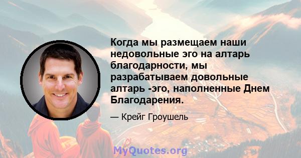 Когда мы размещаем наши недовольные эго на алтарь благодарности, мы разрабатываем довольные алтарь -эго, наполненные Днем Благодарения.