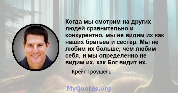 Когда мы смотрим на других людей сравнительно и конкурентно, мы не видим их как наших братьев и сестер. Мы не любим их больше, чем любим себя, и мы определенно не видим их, как Бог видит их.