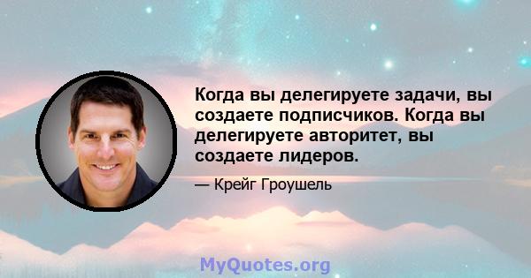 Когда вы делегируете задачи, вы создаете подписчиков. Когда вы делегируете авторитет, вы создаете лидеров.