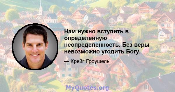 Нам нужно вступить в определенную неопределенность. Без веры невозможно угодить Богу.