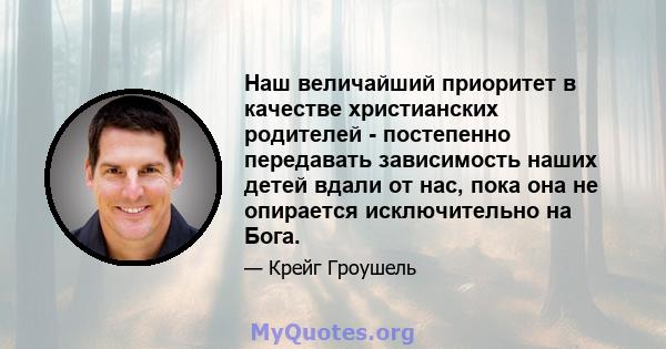 Наш величайший приоритет в качестве христианских родителей - постепенно передавать зависимость наших детей вдали от нас, пока она не опирается исключительно на Бога.