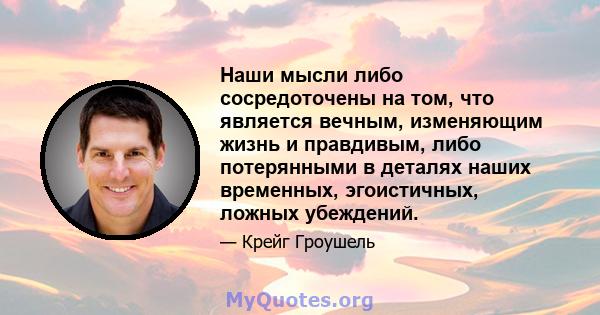 Наши мысли либо сосредоточены на том, что является вечным, изменяющим жизнь и правдивым, либо потерянными в деталях наших временных, эгоистичных, ложных убеждений.