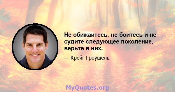 Не обижайтесь, не бойтесь и не судите следующее поколение, верьте в них.