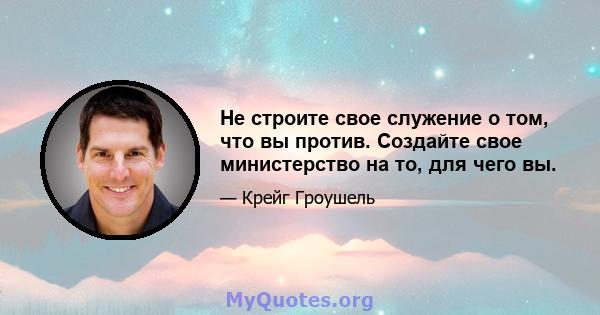 Не строите свое служение о том, что вы против. Создайте свое министерство на то, для чего вы.