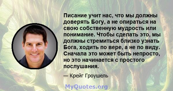 Писание учит нас, что мы должны доверять Богу, а не опираться на свою собственную мудрость или понимание. Чтобы сделать это, мы должны стремиться близко узнать Бога, ходить по вере, а не по виду. Сначала это может быть