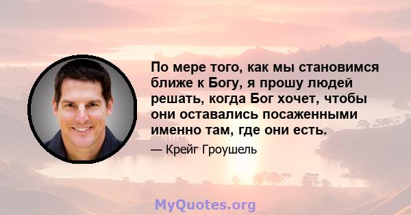 По мере того, как мы становимся ближе к Богу, я прошу людей решать, когда Бог хочет, чтобы они оставались посаженными именно там, где они есть.