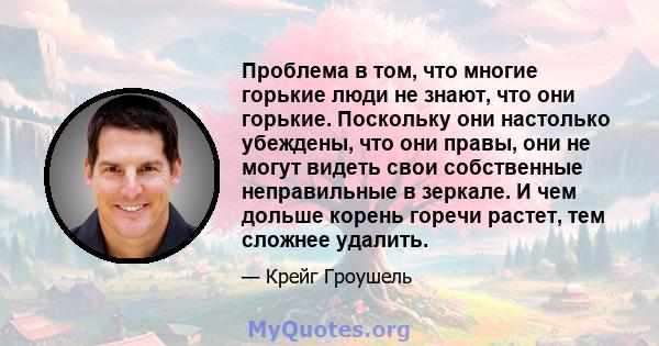 Проблема в том, что многие горькие люди не знают, что они горькие. Поскольку они настолько убеждены, что они правы, они не могут видеть свои собственные неправильные в зеркале. И чем дольше корень горечи растет, тем