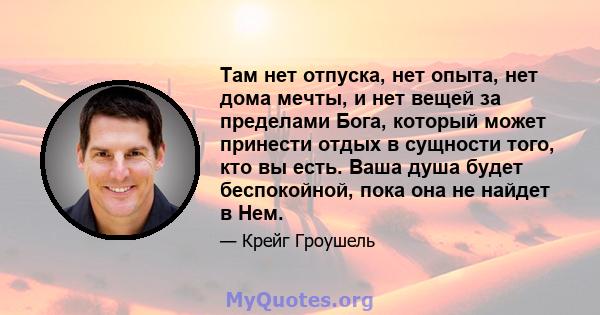 Там нет отпуска, нет опыта, нет дома мечты, и нет вещей за пределами Бога, который может принести отдых в сущности того, кто вы есть. Ваша душа будет беспокойной, пока она не найдет в Нем.