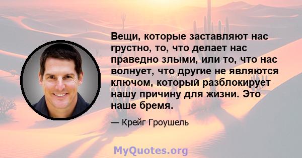 Вещи, которые заставляют нас грустно, то, что делает нас праведно злыми, или то, что нас волнует, что другие не являются ключом, который разблокирует нашу причину для жизни. Это наше бремя.