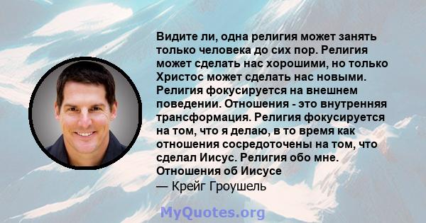 Видите ли, одна религия может занять только человека до сих пор. Религия может сделать нас хорошими, но только Христос может сделать нас новыми. Религия фокусируется на внешнем поведении. Отношения - это внутренняя