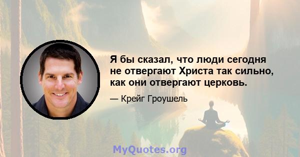 Я бы сказал, что люди сегодня не отвергают Христа так сильно, как они отвергают церковь.