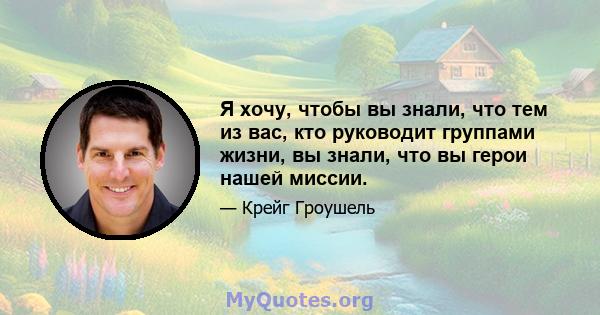 Я хочу, чтобы вы знали, что тем из вас, кто руководит группами жизни, вы знали, что вы герои нашей миссии.