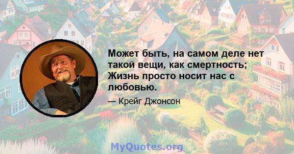 Может быть, на самом деле нет такой вещи, как смертность; Жизнь просто носит нас с любовью.