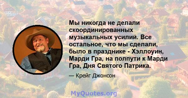 Мы никогда не делали скоординированных музыкальных усилий. Все остальное, что мы сделали, было в празднике - Хэллоуин, Марди Гра, на полпути к Марди Гра, Дня Святого Патрика.