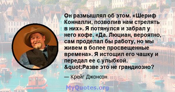 Он размышлял об этом. «Шериф Конналли, позволив нам стрелять в них». Я потянулся и забрал у него кофе. «Да. Люциан, вероятно, сам проделал бы работу, но мы живем в более просвещенные времена». Я истощил его чашку и